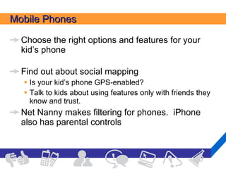 Mobile Phones Choose the right options and features for your kid’s phone  Find out about social mapping Is your kid’s phone GPS-enabled? Talk to kids about using features only with friends they know and trust. Net Nanny makes filtering for phones.  iPhone also has parental controls 