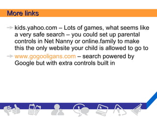 More links kids.yahoo.com – Lots of games, what seems like a very safe search – you could set up parental controls in Net Nanny or online.family to make this the only website your child is allowed to go to www.gogooligans.com  – search powered by Google but with extra controls built in 