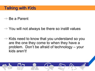 Talking with Kids Be a Parent You will not always be there so instill values Kids need to know that you understand so you are the one they come to when they have a problem.  Don’t be afraid of technology – your kids aren’t! 