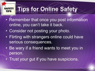 Tips for Online Safety
• Remember that once you post information
  online, you can’t take it back.
• Consider not posting your photo.
• Flirting with strangers online could have
  serious consequences.
• Be wary if a friend wants to meet you in
  person.
• Trust your gut if you have suspicions.
 