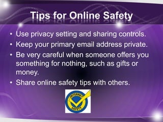 Tips for Online Safety
• Use privacy setting and sharing controls.
• Keep your primary email address private.
• Be very careful when someone offers you
  something for nothing, such as gifts or
  money.
• Share online safety tips with others.
 