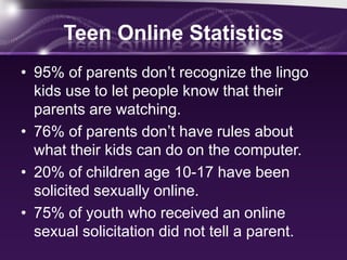 Teen Online Statistics
• 95% of parents don’t recognize the lingo
  kids use to let people know that their
  parents are watching.
• 76% of parents don’t have rules about
  what their kids can do on the computer.
• 20% of children age 10-17 have been
  solicited sexually online.
• 75% of youth who received an online
  sexual solicitation did not tell a parent.
 