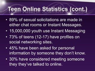 Teen Online Statistics (cont.)
• 89% of sexual solicitations are made in
  either chat rooms or Instant Messages.
• 15,000,000 youth use Instant Messaging
• 73% of teens (12-17) have profiles on
  social networking sites.
• 45% have been asked for personal
  information by someone they don’t know.
• 30% have considered meeting someone
  they they’ve talked to online.
 