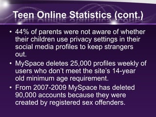 Teen Online Statistics (cont.)
• 44% of parents were not aware of whether
  their children use privacy settings in their
  social media profiles to keep strangers
  out.
• MySpace deletes 25,000 profiles weekly of
  users who don’t meet the site’s 14-year
  old minimum age requirement.
• From 2007-2009 MySpace has deleted
  90,000 accounts because they were
  created by registered sex offenders.
 