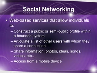 Social Networking
• Web-based services that allow individuals
  to:
  – Construct a public or semi-public profile within
    a bounded system.
  – Articulate a list of other users with whom they
    share a connection.
  – Share information, photos, ideas, songs,
    videos, etc…
  – Access from a mobile device
 
