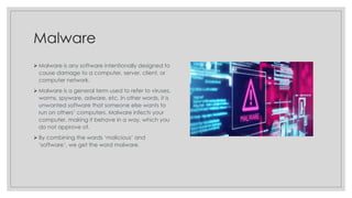 Malware
➢ Malware is any software intentionally designed to
cause damage to a computer, server, client, or
computer network.
➢ Malware is a general term used to refer to viruses,
worms, spyware, adware, etc. In other words, it is
unwanted software that someone else wants to
run on others’ computers. Malware infects your
computer, making it behave in a way, which you
do not approve of.
➢ By combining the words ‘malicious’ and
‘software’, we get the word malware.
 
