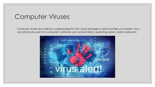 Computer Viruses
◦ Computer viruses are malicious codes/programs that cause damage to data and files on a system. Virus
can attack any part of a computer’s software such as boot block, operating system, system areas etc.
 
