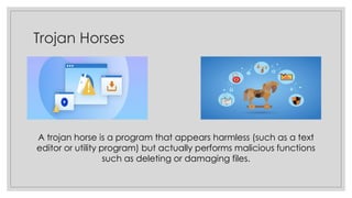 Trojan Horses
A trojan horse is a program that appears harmless (such as a text
editor or utility program) but actually performs malicious functions
such as deleting or damaging files.
 