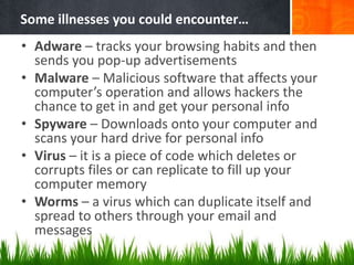 Some illnesses you could encounter…
• Adware – tracks your browsing habits and then
sends you pop-up advertisements
• Malware – Malicious software that affects your
computer’s operation and allows hackers the
chance to get in and get your personal info
• Spyware – Downloads onto your computer and
scans your hard drive for personal info
• Virus – it is a piece of code which deletes or
corrupts files or can replicate to fill up your
computer memory
• Worms – a virus which can duplicate itself and
spread to others through your email and
messages
 