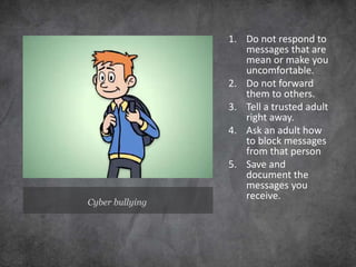Cyber bullying
1. Do not respond to
messages that are
mean or make you
uncomfortable.
2. Do not forward
them to others.
3. Tell a trusted adult
right away.
4. Ask an adult how
to block messages
from that person
5. Save and
document the
messages you
receive.
 