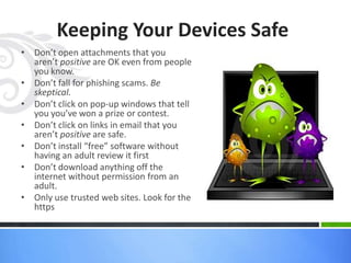 Keeping Your Devices Safe
• Don’t open attachments that you
aren’t positive are OK even from people
you know.
• Don’t fall for phishing scams. Be
skeptical.
• Don’t click on pop-up windows that tell
you you’ve won a prize or contest.
• Don’t click on links in email that you
aren’t positive are safe.
• Don’t install “free” software without
having an adult review it first
• Don’t download anything off the
internet without permission from an
adult.
• Only use trusted web sites. Look for the
https
 