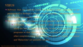 VIRUS
Software that can replicate itself and spread to other computers or are
programmed to damage a computer by deleting files, reformatting the hard
disk, or using up computer memory.
There are two types of computer viruses 'parasitic' and 'boot' virus.
A Parasitic virus attaches itself to other programs and is activated
when the host program is executed. It tries to get attached to more
programs so that chances of getting activated is more. It spreads to
other computers when the affected programs are copied. 'Jerusalem'
and 'Datacrime' are parasitic viruses.
©fmalacas2016https://ist.mit.edu/security/malware http://www.streetdirectory.com/etoday/examples-of-computer-viruses-apjjf.html
 