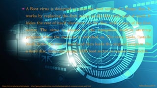 A Boot virus is designed to enter the boot sector of a floppy disc. It
works by replacing the first sector on the disc with part of itself. It
hides the rest of itself elsewhere on the disc, with a copy of the first
sector. The virus is loaded by the computers built-in start-up
program when the machine is switched on. The virus loads, installs
itself, hides the rest of itself and then loads the original program. On
a hard disc, virus can occupy DOS boot sector or master boot sector.
©fmalacas2016https://ist.mit.edu/security/malware http://www.streetdirectory.com/etoday/examples-of-computer-viruses-apjjf.html
 