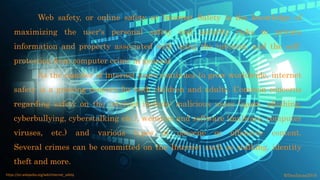 Web safety, or online safety or Internet Safety is the knowledge of
maximizing the user's personal safety and security risks to private
information and property associated with using the internet, and the self-
protection from computer crime in general.
As the number of internet users continues to grow worldwide, internet
safety is a growing concern for both children and adults. Common concerns
regarding safety on the internet include: malicious users (spam, phishing,
cyberbullying, cyberstalking etc.), websites and software (malware, computer
viruses, etc.) and various types of obscene or offensive content.
Several crimes can be committed on the Internet such as stalking, identity
theft and more.
©fmalacas2016https://en.wikipedia.org/wiki/Internet_safety
 
