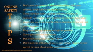 Don’t post any personal information online – like your
address, email address or mobile number.
Think carefully before posting pictures or videos of
yourself. Once you’ve put a picture of yourself online most
people can see it and may be able to download it, it’s not just
yours anymore.
Keep your privacy settings as high as possible.
Never give out your passwords.
Don’t befriend people you don’t know.
Don’t meet up with people you’ve met online. Speak to your
parent or carer about people suggesting you do.
©fmalacas2016http://www.safetynetkids.org.uk/personal-safety/staying-safe-online/
T
I
P
S
ONLINE
SAFETY
 