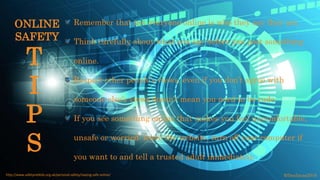 Remember that not everyone online is who they say they are.
Think carefully about what you say before you post something
online.
Respect other people’s views, even if you don’t agree with
someone else’s views doesn’t mean you need to be rude.
If you see something online that makes you feel uncomfortable,
unsafe or worried: leave the website, turn off your computer if
you want to and tell a trusted adult immediately.
©fmalacas2016http://www.safetynetkids.org.uk/personal-safety/staying-safe-online/
T
I
P
S
ONLINE
SAFETY
 