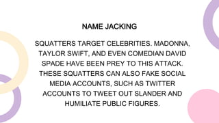 SQUATTERS TARGET CELEBRITIES. MADONNA,
TAYLOR SWIFT, AND EVEN COMEDIAN DAVID
SPADE HAVE BEEN PREY TO THIS ATTACK.
THESE SQUATTERS CAN ALSO FAKE SOCIAL
MEDIA ACCOUNTS, SUCH AS TWITTER
ACCOUNTS TO TWEET OUT SLANDER AND
HUMILIATE PUBLIC FIGURES.
NAME JACKING
 
