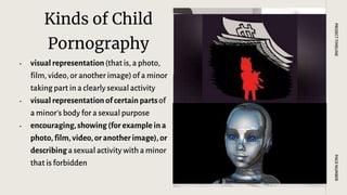 Kinds of Child
Pornography
• visual representation(that is, a photo,
film, video, or another image) of a minor
taking part in a clearly sexual activity
• visual representation of certain partsof
a minor’s body for a sexual purpose
• encouraging,showing (for example ina
photo, film, video,or another image), or
describinga sexual activity with a minor
that is forbidden
PAGE
NUMBER
PROJECT
TIMELINE
 