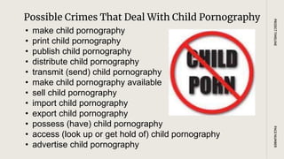 Possible Crimes That Deal With Child Pornography
PAGE
NUMBER
PROJECT
TIMELINE
• make child pornography
• print child pornography
• publish child pornography
• distribute child pornography
• transmit (send) child pornography
• make child pornography available
• sell child pornography
• import child pornography
• export child pornography
• possess (have) child pornography
• access (look up or get hold of) child pornography
• advertise child pornography
 