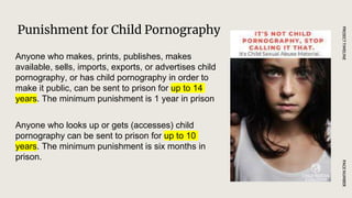 Punishment for Child Pornography
PAGE
NUMBER
PROJECT
TIMELINE
Anyone who makes, prints, publishes, makes
available, sells, imports, exports, or advertises child
pornography, or has child pornography in order to
make it public, can be sent to prison for up to 14
years. The minimum punishment is 1 year in prison
Anyone who looks up or gets (accesses) child
pornography can be sent to prison for up to 10
years. The minimum punishment is six months in
prison.
 