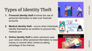 Types of Identity Theft
PAGE
NUMBER
PROJECT
TIMELINE
1. Financial identity theft involves the use of
personal information to take over financial
accounts
2. Medical identity theft - occurs when individuals
identify themselves as another to procure free
medical care
3. Online identity theft is when someone uses
your name or other personal information to steal
money or commit other crimes by taking
advantage of the Internet.
 