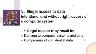 5. Illegal access to data
Intentional and without right, access of
a computer system.
• Illegal access may result in:
○ Damage to computer systems and data
○ Compromise of confidential data
 