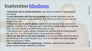 Inattention blindness
PAGE
NUMBER
PROJECT
TIMELINE
• Cell phone use in social situations may result in overload – both physical
and mental.
• Local interaction with the surroundings and remote interaction with the
other person demands certain attention- E.g. When you talk on a bus stand or
crossing the road.
• Cell phone use in public places makes the user blind to local cues due to
cognitive overload. E.g. When you use a cell phone e while walking through the
road, you may not see a vehicle coming close to you.
• Cell phone use in public places increases the reaction time to events around
the user. E.g. You will not get time to move away from a dang.
• Reduced attention to the local situation may disturb others since the user is
not attending to the social situation. E.g. Your conversation and body language
may be annoying to others.
• Use of Mobile phones in gatherings, meetings, entertainment places etc
disturb others through inattention blindness
 