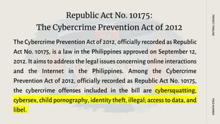 The Cybercrime Prevention Act of 2012, officially recorded as Republic
Act No. 10175, is a law in the Philippines approved on September 12,
2012. It aims to address the legal issues concerning online interactions
and the Internet in the Philippines. Among the Cybercrime
Prevention Act of 2012, officially recorded as Republic Act No. 10175,
the cybercrime offenses included in the bill are cybersquatting,
cybersex, child pornography, identity theft, illegal; access to data, and
libel.
Republic Act No. 10175:
The Cybercrime Prevention Act of 2012
PAGE
NUMBER
PROJECT
TIMELINE
 