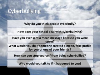 Cyberbullying
Why do you think people cyberbully?
How does your school deal with cyberbullying?
Have you ever sent a mean message because you were
upset?
What would you do if someone created a mean, fake profile
for you or one of your friends?
How can you stop yourself from being cyberbullied?
Who would you talk to if it happened to you?
 