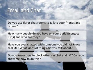 Email and Chat
Do you use IM or chat rooms to talk to your friends and
others?
How many people do you have on your buddy/contact
list(s) and who are they?
Have you ever chatted with someone you did not know in
real life? What kinds of things did you talk about?
Do you know how to block others in chat and IM? Can you
show me how to do this?
 