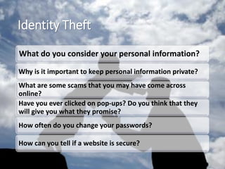 Identity Theft
What do you consider your personal information?
Why is it important to keep personal information private?
What are some scams that you may have come across
online?
Have you ever clicked on pop-ups? Do you think that they
will give you what they promise?
How often do you change your passwords?
How can you tell if a website is secure?
 