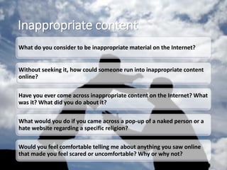 Inappropriate content
What do you consider to be inappropriate material on the Internet?
Without seeking it, how could someone run into inappropriate content
online?
Have you ever come across inappropriate content on the Internet? What
was it? What did you do about it?
What would you do if you came across a pop-up of a naked person or a
hate website regarding a specific religion?
Would you feel comfortable telling me about anything you saw online
that made you feel scared or uncomfortable? Why or why not?
 