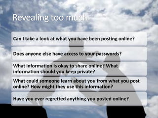Revealing too much
Can I take a look at what you have been posting online?
Does anyone else have access to your passwords?
What information is okay to share online? What
information should you keep private?
What could someone learn about you from what you post
online? How might they use this information?
Have you ever regretted anything you posted online?
 