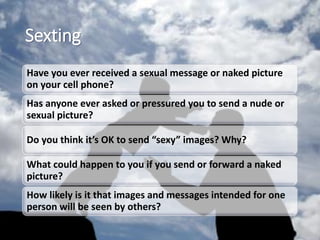Sexting
Have you ever received a sexual message or naked picture
on your cell phone?
Has anyone ever asked or pressured you to send a nude or
sexual picture?
Do you think it’s OK to send “sexy” images? Why?
What could happen to you if you send or forward a naked
picture?
How likely is it that images and messages intended for one
person will be seen by others?
 