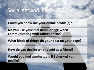 Social networking
Could you show me your online profile(s)?
Do you use your real name or age when
communicating with others online?
What kinds of things do your post on your page?
How do you decide who to add as a friend?
Would you feel comfortable if I checked your
profile?
 