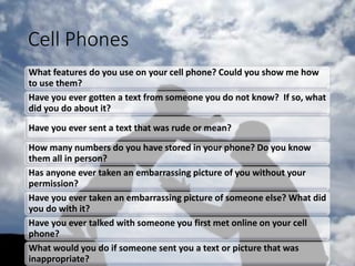 Cell Phones
What features do you use on your cell phone? Could you show me how
to use them?
Have you ever gotten a text from someone you do not know? If so, what
did you do about it?
Have you ever sent a text that was rude or mean?
How many numbers do you have stored in your phone? Do you know
them all in person?
Has anyone ever taken an embarrassing picture of you without your
permission?
Have you ever taken an embarrassing picture of someone else? What did
you do with it?
Have you ever talked with someone you first met online on your cell
phone?
What would you do if someone sent you a text or picture that was
inappropriate?
 