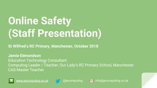 Online Safety
(Staff Presentation)
St Wilfred’s RC Primary, Manchester, October 2018
Jamie Edmondson
Education Technology Consultant
Computing Leader / Teacher, Our Lady’s RC Primary School, Manchester
CAS Master Teacher
@jecomputing info@jecomputing.co.ukwww.jecomputing.co.uk
 