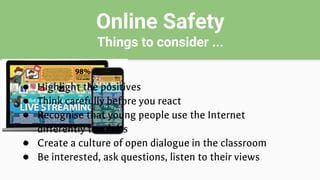 Online Safety
Things to consider ...
● Highlight the positives
● Think carefully before you react
● Recognise that young people use the Internet
differently to adults
● Create a culture of open dialogue in the classroom
● Be interested, ask questions, listen to their views
 