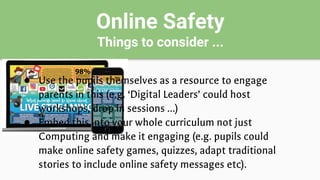 Online Safety
Things to consider ...
● Use the pupils themselves as a resource to engage
parents in this (e.g. ‘Digital Leaders’ could host
workshops, drop in sessions …)
● Embed this into your whole curriculum not just
Computing and make it engaging (e.g. pupils could
make online safety games, quizzes, adapt traditional
stories to include online safety messages etc).
 