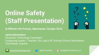 Online Safety
(Staff Presentation)
St Wilfred’s RC Primary, Manchester, October 2018
Jamie Edmondson
Education Technology Consultant
Computing Leader / Teacher, Our Lady’s RC Primary School, Manchester
CAS Master Teacher
@jecomputing info@jecomputing.co.ukwww.jecomputing.co.uk
 