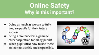Online Safety
Why is this important?
● Doing as much as we can to fully
prepare pupils for their future
success.
● Being a ‘YouTuber’ is a genuine
career aspiration for many pupils!
● Teach pupils now how to use these
online tools safely and responsibly.
 