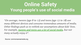 Online Safety
Young people’s use of social media
“On average, tweens (age 8 to 12) and teens (age 13 to 18) use
many different devices and consume tremendous amounts of media.
Other findings push us to rethink our assumptions about kids' lives.
For example, tweens and teens use a lot of social media, but not
many actually enjoy it”.
Source: commonsensemedia.org
 