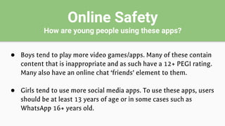Online Safety
How are young people using these apps?
● Boys tend to play more video games/apps. Many of these contain
content that is inappropriate and as such have a 12+ PEGI rating.
Many also have an online chat ‘friends’ element to them.
● Girls tend to use more social media apps. To use these apps, users
should be at least 13 years of age or in some cases such as
WhatsApp 16+ years old.
 