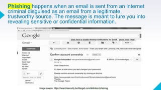 Phishing happens when an email is sent from an internet
criminal disguised as an email from a legitimate,
trustworthy source. The message is meant to lure you into
revealing sensitive or confidential information.
 