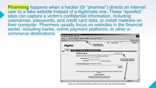Pharming happens when a hacker (0r “pharmer”) directs an internet
user to a fake website instead of a legitimate one. These “spoofed’’
sites can capture a victim’s confidential information, including
usernames, passwords, and credit card data, or install malware on
their computer. Pharmers usually focus on websites in the financial
sector, including banks, online payment platforms, or other e-
commerce destinations.
 