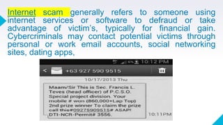 Internet scam generally refers to someone using
internet services or software to defraud or take
advantage of victim’s, typically for financial gain.
Cybercriminals may contact potential victims through
personal or work email accounts, social networking
sites, dating apps,
 