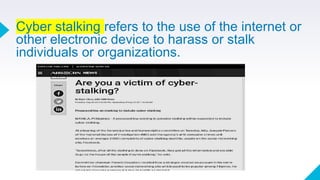 Cyber stalking refers to the use of the internet or
other electronic device to harass or stalk
individuals or organizations.
 
