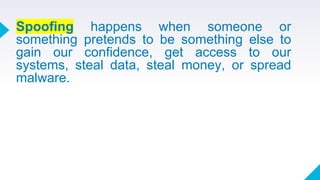 Spoofing happens when someone or
something pretends to be something else to
gain our confidence, get access to our
systems, steal data, steal money, or spread
malware.
 