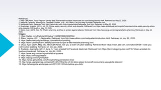 References
1. ABS-CBN News Topic Page on Identity-theft. Retrieved from https://news.abs-cbn.com/list/tag/identity-theft. Retrieved on May 22, 2020.
2. National Center for Missing and Exploited Children. (n.d.). NSTeens: Can you keep it private. Retrieved from
3. Netiquette Quiz. Retrieved from https://www.nku.edu/~rkdrury/experiment/netiquette_quiz.htm. Retrieved on May 22, 2020.
4. Quiambao, Angelito. (2018, Jul. 23). Online safety, security, ethics, and etiquette. Retrieved from https://www.slideshare.net/AngelitoQuiambao/online-safety-security-ethics-
amp-etiquette. Retrieved on May 22, 2020.
5. Belcic, Ivan. (2019, Nov. 7). What is pharming and how to protect against attacks. Retrieved from https://www.avg.com/en/signal/what-is-pharming. Retrieved on May 22,
2020.
Images
1. https://twitter.com/Parkster00/status/1246347088625045504
2. Shea, Virginia. (2011). Netiquette. Retrieved from http://www.albion.com/netiquette/introduction.html. Retrieved on May 22, 2020.
3. https://searchsecurity.techtarget.com/definition/phishing
4. https://ed451phishnpharm.weebly.com/how-to-spot-a-fake-website-pharming.html
5. Chua, Ryan (2011, May 24). ABS-CBN News. Are you a victim of cyber-stalking. Retrieved from https://news.abs-cbn.com/nation/05/24/11/are-you-
victim-cyber-stalking. Retrieved on May 22, 2020.
6. Andrade, Jeannette. (2012, June 2). Teen arrested for Facebook blackmail. Retrieved from https://technology.inquirer.net/11673/teen-arrested-for-
facebook-blackmail. Retrieved on May 22, 2020.
7. https://www.avg.com/en/signal/what-is-spyware
8. https://itigic.com/tag/adware/
9. https://dlpng.com/png/6702600
10. https://www.gtmaritime.com/free-phishing-penetration-test/
11. http://www.upgrademag.com/web/2018/07/18/entry-of-3rd-telco-player-to-benefit-consumers-says-globe-telecom/
12. https://shieldguide.wordpress.com/2017/03/12/think-before-you-click/
 