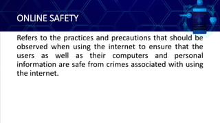 ONLINE SAFETY
Refers to the practices and precautions that should be
observed when using the internet to ensure that the
users as well as their computers and personal
information are safe from crimes associated with using
the internet.
 